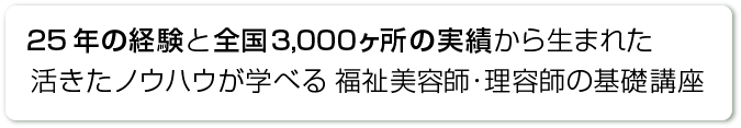 25年の経験と全国3,000ヶ所の実績から生まれた活きたノウハウが学べる 福祉美容師・理容師の基礎講座